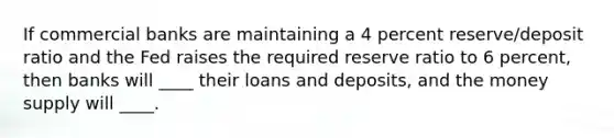 If commercial banks are maintaining a 4 percent reserve/deposit ratio and the Fed raises the required reserve ratio to 6 percent, then banks will ____ their loans and deposits, and the money supply will ____.