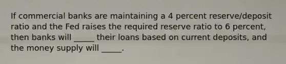 If commercial banks are maintaining a 4 percent reserve/deposit ratio and the Fed raises the required reserve ratio to 6 percent, then banks will _____ their loans based on current deposits, and the money supply will _____.