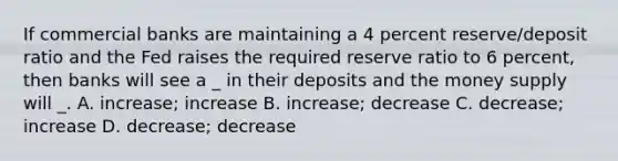 If commercial banks are maintaining a 4 percent reserve/deposit ratio and the Fed raises the required reserve ratio to 6 percent, then banks will see a _ in their deposits and the money supply will _. A. increase; increase B. increase; decrease C. decrease; increase D. decrease; decrease