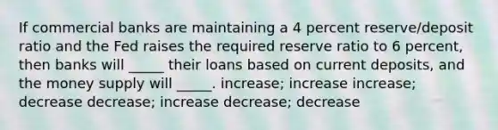 If commercial banks are maintaining a 4 percent reserve/deposit ratio and the Fed raises the required reserve ratio to 6 percent, then banks will _____ their loans based on current deposits, and the money supply will _____. increase; increase increase; decrease decrease; increase decrease; decrease