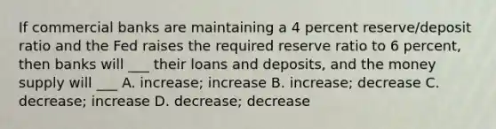 If commercial banks are maintaining a 4 percent reserve/deposit ratio and the Fed raises the required reserve ratio to 6 percent, then banks will ___ their loans and deposits, and the money supply will ___ A. increase; increase B. increase; decrease C. decrease; increase D. decrease; decrease