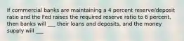 If commercial banks are maintaining a 4 percent reserve/deposit ratio and the Fed raises the required reserve ratio to 6 percent, then banks will ___ their loans and deposits, and the money supply will ___