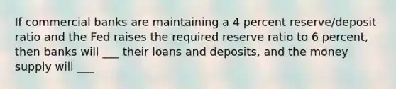 If commercial banks are maintaining a 4 percent reserve/deposit ratio and the Fed raises the required reserve ratio to 6 percent, then banks will ___ their loans and deposits, and the money supply will ___