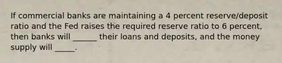 If commercial banks are maintaining a 4 percent reserve/deposit ratio and the Fed raises the required reserve ratio to 6 percent, then banks will ______ their loans and deposits, and the money supply will _____.