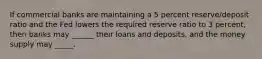 If commercial banks are maintaining a 5 percent reserve/deposit ratio and the Fed lowers the required reserve ratio to 3 percent, then banks may ______ their loans and deposits, and the money supply may _____.