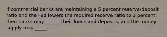 If commercial banks are maintaining a 5 percent reserve/deposit ratio and the Fed lowers the required reserve ratio to 3 percent, then banks may ______ their loans and deposits, and the money supply may _____.