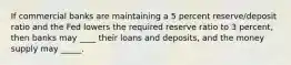 If commercial banks are maintaining a 5 percent reserve/deposit ratio and the Fed lowers the required reserve ratio to 3 percent, then banks may ____ their loans and deposits, and the money supply may _____.