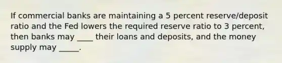 If commercial banks are maintaining a 5 percent reserve/deposit ratio and the Fed lowers the required reserve ratio to 3 percent, then banks may ____ their loans and deposits, and the money supply may _____.