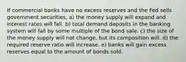 If commercial banks have no excess reserves and the Fed sells government securities, a) the money supply will expand and interest rates will fall. b) total demand deposits in the banking system will fall by some multiple of the bond sale. c) the size of the money supply will not change, but its composition will. d) the required reserve ratio will increase. e) banks will gain excess reserves equal to the amount of bonds sold.