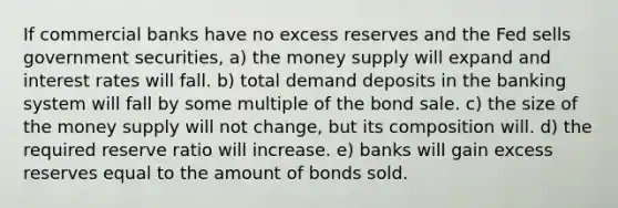 If commercial banks have no excess reserves and the Fed sells government securities, a) the money supply will expand and interest rates will fall. b) total demand deposits in the banking system will fall by some multiple of the bond sale. c) the size of the money supply will not change, but its composition will. d) the required reserve ratio will increase. e) banks will gain excess reserves equal to the amount of bonds sold.