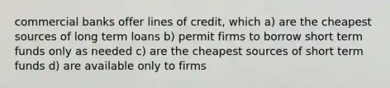 commercial banks offer lines of credit, which a) are the cheapest sources of long term loans b) permit firms to borrow short term funds only as needed c) are the cheapest sources of short term funds d) are available only to firms