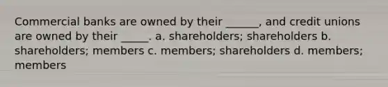 Commercial banks are owned by their ______, and credit unions are owned by their _____. a. shareholders; shareholders b. shareholders; members c. members; shareholders d. members; members