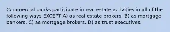 Commercial banks participate in real estate activities in all of the following ways EXCEPT A) as real estate brokers. B) as mortgage bankers. C) as mortgage brokers. D) as trust executives.