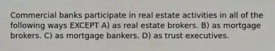 Commercial banks participate in real estate activities in all of the following ways EXCEPT A) as real estate brokers. B) as mortgage brokers. C) as mortgage bankers. D) as trust executives.