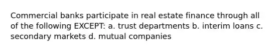 Commercial banks participate in real estate finance through all of the following EXCEPT: a. trust departments b. interim loans c. secondary markets d. mutual companies