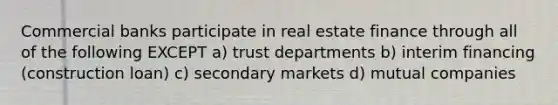 Commercial banks participate in real estate finance through all of the following EXCEPT a) trust departments b) interim financing (construction loan) c) secondary markets d) mutual companies