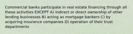 Commercial banks participate in real estate financing through all these activities EXCEPT A) indirect or direct ownership of other lending businesses B) acting as mortgage bankers C) by acquiring insurance companies D) operation of their trust departments