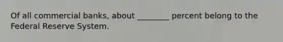 Of all commercial banks, about ________ percent belong to the Federal Reserve System.