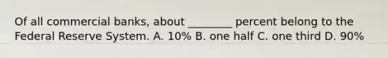 Of all commercial banks, about ________ percent belong to the Federal Reserve System. A. 10% B. one half C. one third D. 90%