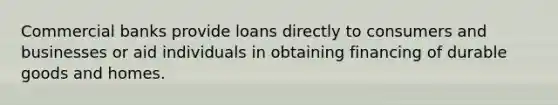 Commercial banks provide loans directly to consumers and businesses or aid individuals in obtaining financing of durable goods and homes.