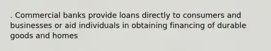 . Commercial banks provide loans directly to consumers and businesses or aid individuals in obtaining financing of durable goods and homes