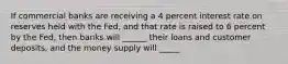 If commercial banks are receiving a 4 percent interest rate on reserves held with the Fed, and that rate is raised to 6 percent by the Fed, then banks will ______ their loans and customer deposits, and the money supply will _____