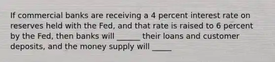 If commercial banks are receiving a 4 percent interest rate on reserves held with the Fed, and that rate is raised to 6 percent by the Fed, then banks will ______ their loans and customer deposits, and the money supply will _____