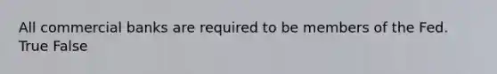 All commercial banks are required to be members of the Fed. True False