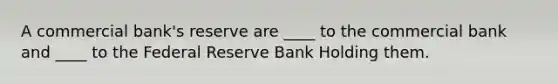 A commercial bank's reserve are ____ to the commercial bank and ____ to the Federal Reserve Bank Holding them.