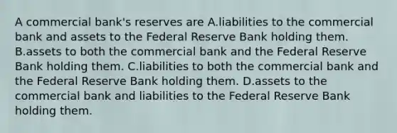 A commercial bank's reserves are A.liabilities to the commercial bank and assets to the Federal Reserve Bank holding them. B.assets to both the commercial bank and the Federal Reserve Bank holding them. C.liabilities to both the commercial bank and the Federal Reserve Bank holding them. D.assets to the commercial bank and liabilities to the Federal Reserve Bank holding them.