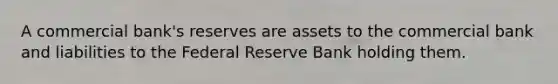 A commercial bank's reserves are assets to the commercial bank and liabilities to the Federal Reserve Bank holding them.