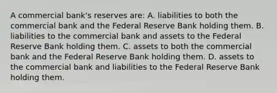 A commercial bank's reserves are: A. liabilities to both the commercial bank and the Federal Reserve Bank holding them. B. liabilities to the commercial bank and assets to the Federal Reserve Bank holding them. C. assets to both the commercial bank and the Federal Reserve Bank holding them. D. assets to the commercial bank and liabilities to the Federal Reserve Bank holding them.