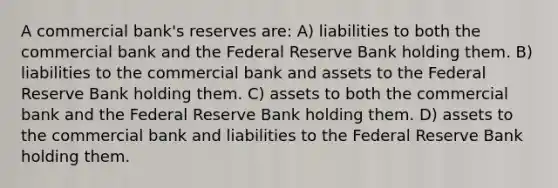 A commercial bank's reserves are: A) liabilities to both the commercial bank and the Federal Reserve Bank holding them. B) liabilities to the commercial bank and assets to the Federal Reserve Bank holding them. C) assets to both the commercial bank and the Federal Reserve Bank holding them. D) assets to the commercial bank and liabilities to the Federal Reserve Bank holding them.