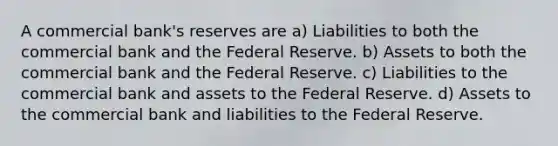 A commercial bank's reserves are a) Liabilities to both the commercial bank and the Federal Reserve. b) Assets to both the commercial bank and the Federal Reserve. c) Liabilities to the commercial bank and assets to the Federal Reserve. d) Assets to the commercial bank and liabilities to the Federal Reserve.