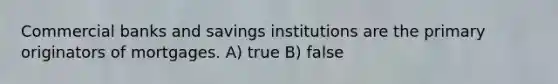 Commercial banks and savings institutions are the primary originators of mortgages. A) true B) false