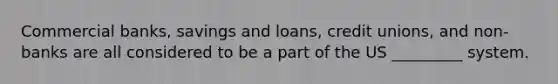 Commercial banks, savings and loans, credit unions, and non-banks are all considered to be a part of the US _________ system.