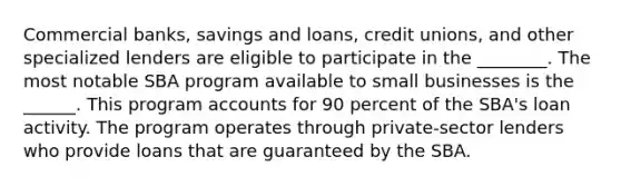 Commercial banks, savings and loans, credit unions, and other specialized lenders are eligible to participate in the ________. The most notable SBA program available to small businesses is the ______. This program accounts for 90 percent of the SBA's loan activity. The program operates through private-sector lenders who provide loans that are guaranteed by the SBA.