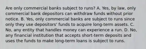 Are only commercial banks subject to​ runs? A. ​Yes, by​ law, only commercial bank depositors can withdraw funds without prior notice. B. ​Yes, only commercial banks are subject to runs since only they use​ depositors' funds to acquire​ long-term assets. C. ​No, any entity that handles money can experience a run. D. ​No, any financial institution that accepts​ short-term deposits and uses the funds to make​ long-term loans is subject to runs.