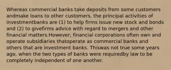 Whereas commercial banks take deposits from some customers andmake loans to other customers, the principal activities of investmentbanks are (1) to help firms issue new stock and bonds and (2) to givefirms advice with regard to mergers and other financial matters.However, financial corporations often own and operate subsidiaries thatoperate as commercial banks and others that are investment banks. Thiswas not true some years ago, when the two types of banks were requiredby law to be completely independent of one another.