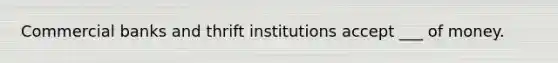 Commercial banks and thrift institutions accept ___ of money.