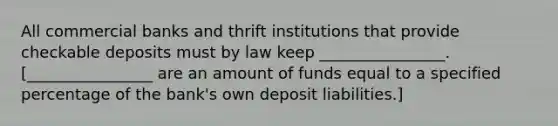 All commercial banks and thrift institutions that provide checkable deposits must by law keep ________________. [________________ are an amount of funds equal to a specified percentage of the bank's own deposit liabilities.]