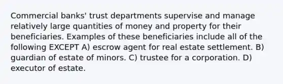 Commercial banks' trust departments supervise and manage relatively large quantities of money and property for their beneficiaries. Examples of these beneficiaries include all of the following EXCEPT A) escrow agent for real estate settlement. B) guardian of estate of minors. C) trustee for a corporation. D) executor of estate.