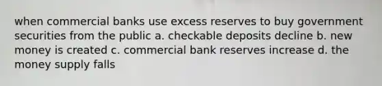 when commercial banks use excess reserves to buy government securities from the public a. checkable deposits decline b. new money is created c. commercial bank reserves increase d. the money supply falls