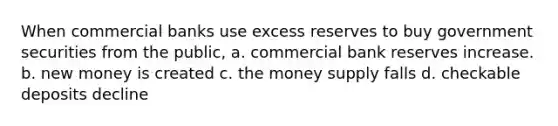 When commercial banks use excess reserves to buy government securities from the public, a. commercial bank reserves increase. b. new money is created c. the money supply falls d. checkable deposits decline