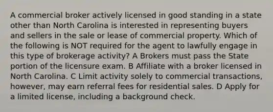 A commercial broker actively licensed in good standing in a state other than North Carolina is interested in representing buyers and sellers in the sale or lease of commercial property. Which of the following is NOT required for the agent to lawfully engage in this type of brokerage activity? A Brokers must pass the State portion of the licensure exam. B Affiliate with a broker licensed in North Carolina. C Limit activity solely to commercial transactions, however, may earn referral fees for residential sales. D Apply for a limited license, including a background check.