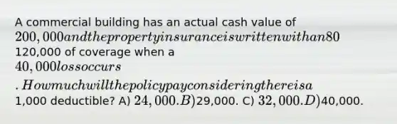 A commercial building has an actual cash value of 200,000 and the property insurance is written with an 80% coinsurance clause. The insured carries120,000 of coverage when a 40,000 loss occurs. How much will the policy pay considering there is a1,000 deductible? A) 24,000. B)29,000. C) 32,000. D)40,000.