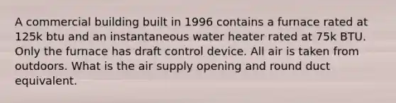 A commercial building built in 1996 contains a furnace rated at 125k btu and an instantaneous water heater rated at 75k BTU. Only the furnace has draft control device. All air is taken from outdoors. What is the air supply opening and round duct equivalent.