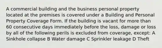 A commercial building and the business personal property located at the premises is covered under a Building and Personal Property Coverage Form. If the building is vacant for <a href='https://www.questionai.com/knowledge/keWHlEPx42-more-than' class='anchor-knowledge'>more than</a> 60 consecutive days immediately before the loss, damage or loss by all of the following perils is excluded from coverage, except: A Sinkhole collapse B Water damage C Sprinkler leakage D Theft