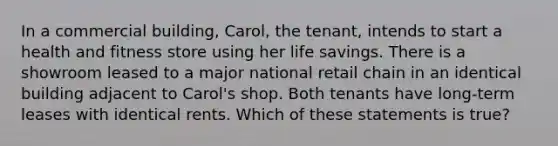 In a commercial building, Carol, the tenant, intends to start a health and fitness store using her life savings. There is a showroom leased to a major national retail chain in an identical building adjacent to Carol's shop. Both tenants have long-term leases with identical rents. Which of these statements is true?