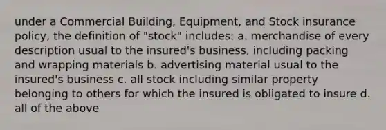 under a Commercial Building, Equipment, and Stock insurance policy, the definition of "stock" includes: a. merchandise of every description usual to the insured's business, including packing and wrapping materials b. advertising material usual to the insured's business c. all stock including similar property belonging to others for which the insured is obligated to insure d. all of the above